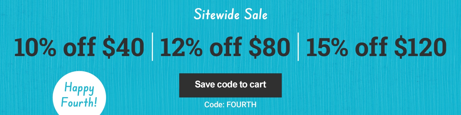 Sitewide Sale. 10% off $40 12% off $80 $15% off $120. Code FOURTH Save code to cart.